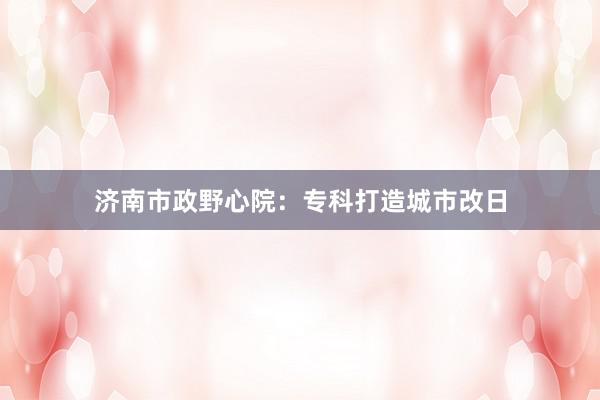 济南市政野心院：专科打造城市改日